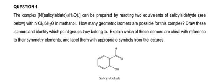 QUESTION 1.
The complex [Ni(salicylaldato)2(H₂O)2] can be prepared by reacting two equivalents of salicylaldehyde (see
below) with NiCl₂.6H₂O in methanol. How many geometric isomers are possible for this complex? Draw these
isomers and identify which point groups they belong to. Explain which of these isomers are chiral with reference
to their symmetry elements, and label them with appropriate symbols from the lectures.
OH
Salicylaldehyde