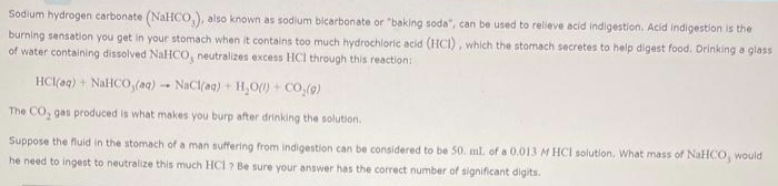 Sodium hydrogen carbonate (NaHCO,), also known as sodium bicarbonate or "baking soda", can be used to relieve acid indigestion. Acid indigestion is the
burning sensation you get in your stomach when it contains too much hydrochloric acid (HCI), which the stomach secretes to help digest food. Drinking a glass
of water containing dissolved NaHCO, neutralizes excess HCI through this reaction:
NaCl(aq) + H₂O()+ CO₂(g)
The CO, gas produced is what makes you burp after drinking the solution.
Suppose the fluid in the stomach of a man suffering from indigestion can be considered to be 50. ml. of a 0.013 M HCl solution. What mass of NaHCO, would
he need to ingest to neutralize this much HCI? Be sure your answer has the correct number of significant digits.
HCI(aq) + NaHCO (ng)
-