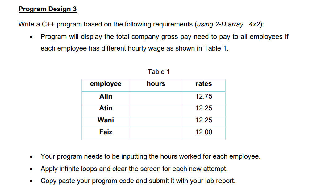 Program Design 3
Write a C++ program based on the following requirements (using 2-D array 4x2):
●
Program will display the total company gross pay need to pay to all employees if
each employee has different hourly wage as shown in Table 1.
Table 1
employee
hours
rates
Alin
12.75
Atin
12.25
Wani
12.25
Faiz
12.00
●
Your program needs to be inputting the hours worked for each employee.
Apply infinite loops and clear the screen for each new attempt.
Copy paste your program code and submit it with your lab report.