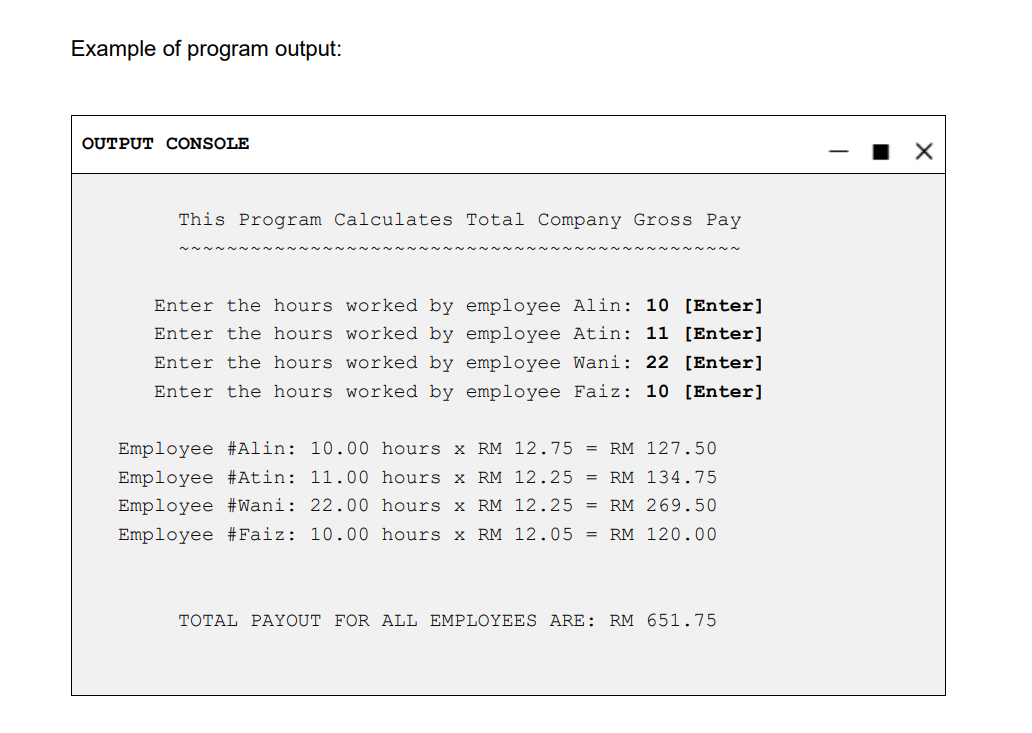 Example of program output:
OUTPUT CONSOLE
This Program Calculates Total Company Gross Pay
Enter the hours worked by employee Alin: 10 [Enter]
Enter the hours worked by employee Atin: 11 [Enter]
Enter the hours worked by employee Wani: 22 [Enter]
Enter the hours worked by employee Faiz: 10 [Enter]
Employee #Alin: 10.00 hours x RM 12.75 = RM 127.50
Employee #Atin: 11.00 hours x RM 12.25 = RM 134.75
Employee #Wani: 22.00 hours x RM 12.25 = RM 269.50
Employee #Faiz: 10.00 hours x RM 12.05 = RM 120.00
TOTAL PAYOUT FOR ALL EMPLOYEES ARE: RM 651.75
X