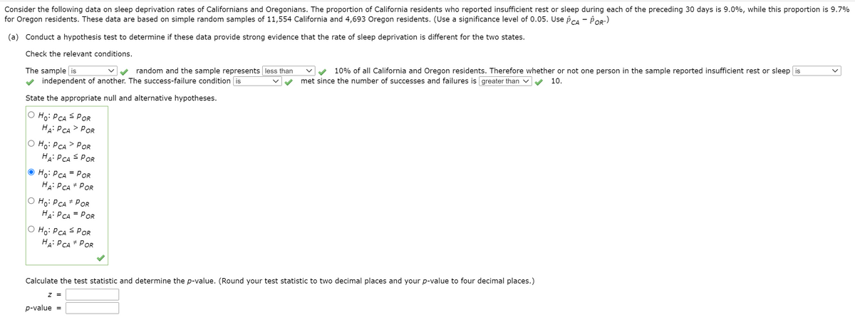 Consider the following data on sleep deprivation rates of Californians and Oregonians. The proportion of California residents who reported insufficient rest or sleep during each of the preceding 30 days is 9.0%, while this proportion is 9.7%
for Oregon residents. These data are based on simple random samples of 11,554 California and 4,693 Oregon residents. (Use a significance level of 0.05. Use pca - POR:)
(a) Conduct a hypothesis test to determine if these data provide strong evidence that the rate of sleep deprivation is different for the two states.
Check the relevant conditions.
The sample is
independent of another. The success-failure condition is
random and the sample represents less than
10% of all California and Oregon residents. Therefore whether or not one person in the sample reported insufficient rest or sleep is
met since the number of successes and failures is greater than v
10.
State the appropriate null and alternative hypotheses.
O Ho: P CA s POR
HAi PCA> POR
Hoi P CA> POR
HA: P CA S POR
O Ho: P CA = PoR
HA: PCA # POR
O Ho: P CA# PoR
HAi PCA = POR
O Ho: PCA S POR
HA: P CA+ POR
Calculate the test statistic and determine the p-value. (Round your test statistic to two decimal places and your p-value to four decimal places.)
Z =
p-value =
