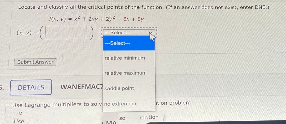 Locate and classify all the critical points of the function. (If an answer does not exist, enter DNE.)
f(x, y) = x² + 2xy + 2y²
8х + 8y
(х, у) %3
-Select--
--Select--
relative minimum
Submit Answer
relative maximum
5.
DETAILS
WANEFMAC7 saddle point
Use Lagrange multipliers to solv no extremum
ation problem.
e
ion tion
Use
so
EMA
