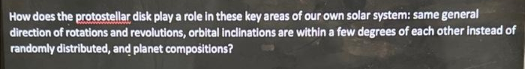 How does the protostellar disk play a role in these key areas of our own solar system: same general
direction of rotations and revolutions, orbital inclinations are within a few degrees of each other instead of
randomly distributed, and planet compositions?