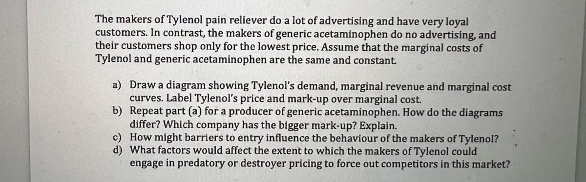 The makers of Tylenol pain reliever do a lot of advertising and have very loyal
customers. In contrast, the makers of generic acetaminophen do no advertising, and
their customers shop only for the lowest price. Assume that the marginal costs of
Tylenol and generic acetaminophen are the same and constant.
a) Draw a diagram showing Tylenol's demand, marginal revenue and marginal cost
curves. Label Tylenol's price and mark-up over marginal cost.
b) Repeat part (a) for a producer of generic acetaminophen. How do the diagrams
differ? Which company has the bigger mark-up? Explain.
c) How might barriers to entry influence the behaviour of the makers of Tylenol?
d) What factors would affect the extent to which the makers of Tylenol could
engage in predatory or destroyer pricing to force out competitors in this market?
