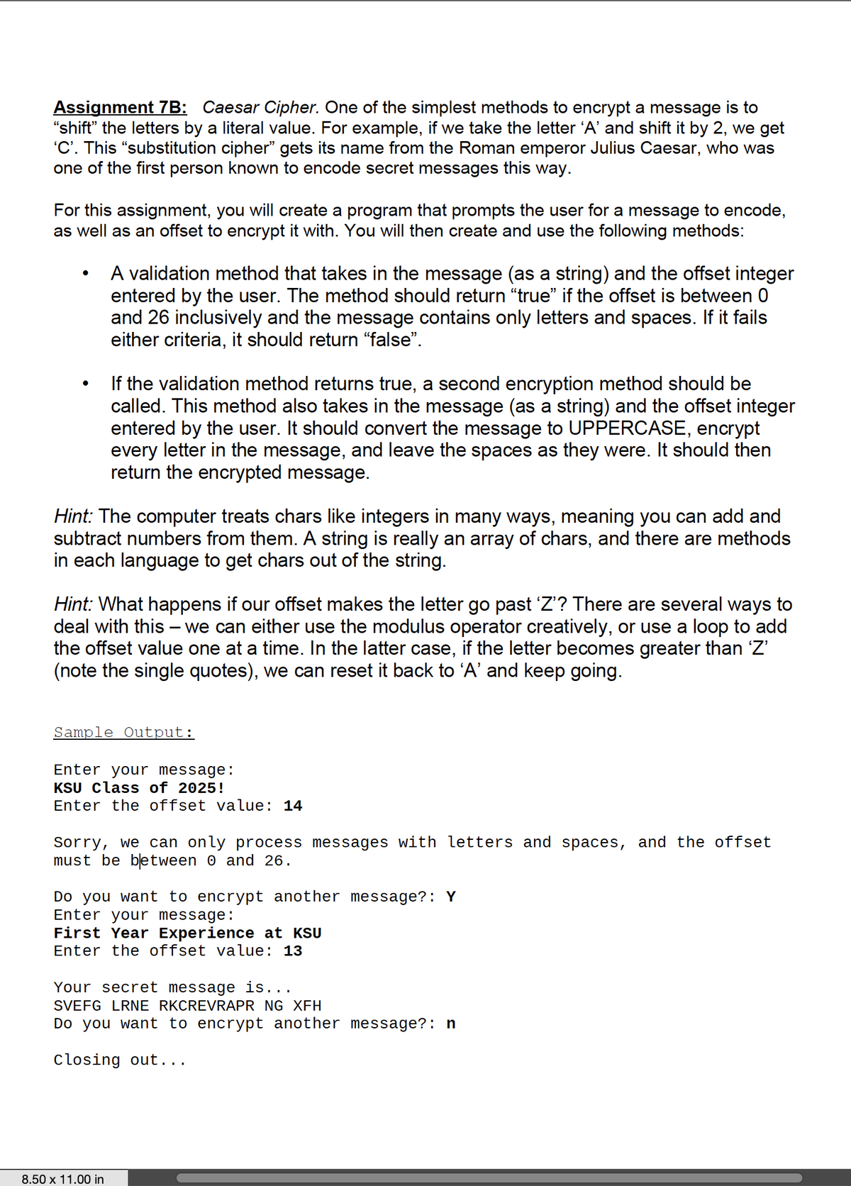 Assignment 7B: Caesar Cipher. One of the simplest methods to encrypt a message is to
"shift" the letters by a literal value. For example, if we take the letter 'A' and shift it by 2, we get
'C'. This "substitution cipher" gets its name from the Roman emperor Julius Caesar, who was
one of the first person known to encode secret messages this way.
For this assignment, you will create a program that prompts the user for a message to encode,
as well as an offset to encrypt it with. You will then create and use the following methods:
A validation method that takes in the message (as a string) and the offset integer
entered by the user. The method should return "true" if the offset is between 0
and 26 inclusively and the message contains only letters and spaces. If it fails
either criteria, it should return “false".
If the validation method returns true, a second encryption method should be
called. This method also takes in the message (as a string) and the offset integer
entered by the user. It should convert the message to UPPERCASE, encrypt
every letter in the message, and leave the spaces as they were. It should then
return the encrypted message.
Hint: The computer treats chars like integers in many ways, meaning you can add and
subtract numbers from them. A string is really an array of chars, and there are methods
in each language to get chars out of the string.
Hint: What happens if our offset makes the letter go past 'Z'? There are several ways to
deal with this – we can either use the modulus operator creatively, or use a loop to add
the offset value one at a time. In the latter case, if the letter becomes greater than 'Z'
(note the single quotes), we can reset it back to 'A' and keep going.
Sample Output:
Enter your message:
KSU class of 2025!
Enter the offset value: 14
Sorry, we can only process messages with letters and spaces, and the offset
must be between 0 and 26.
Do you want to encrypt another message?: Y
Enter your message:
First Year Experience at KSU
Enter the offset value: 13
Your secret message is...
SVEFG LRNE RKCREVRAPR NG XFH
Do you want to encrypt another message?: n
Closing out...
8.50 x 11.00 in
