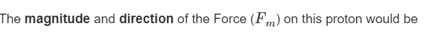 The magnitude and direction of the Force (Fm) on this proton would be
т
