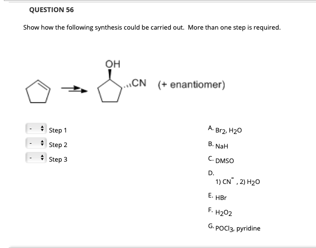 QUESTION 56
Show how the following synthesis could be carried out. More than one step is required.
он
„CN (+ enantiomer)
A.
Br2, H20
Step 1
В.
NaH
Step 2
C.
DMSO
* Step 3
D.
1) CN , 2) H20
E. HBr
F.
H202
G. POCI3, pyridine
