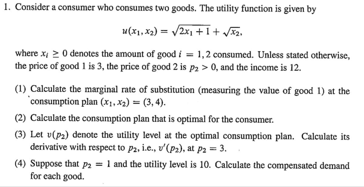 1. Consider a consumer who consumes two goods. The utility function is given by
u(x1, x₂)
/2x1+1+√√√x₂,
-
where x > 0 denotes the amount of good i
=
the price of good 1 is 3, the price of good 2 is p2 > 0, and the income is 12.
1,2 consumed. Unless stated otherwise,
(1) Calculate the marginal rate of substitution (measuring the value of good 1) at the
consumption plan (x₁, x₂) = (3, 4).
(2) Calculate the consumption plan that is optimal for the consumer.
(3) Let v(p₂) denote the utility level at the optimal consumption plan. Calculate its
derivative with respect to p2, i.e., v'(P2), at p2 = 3.
(4) Suppose that p2 = 1 and the utility level is 10. Calculate the compensated demand
for each good.