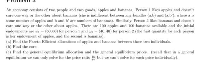An economy consists of two people and two goods, apples and bananas. Person 1 likes apples and doesn't
care one way or the other about bananas (she is indifferent between any bundles (a,b) and (a.b'), where a is
some number of apples and b and b' are numbers of bananas). Similarly, Person 2 likes bananas and doesn't
care one way or the other about apples. There are 100 apples and 100 bananas available and the initial
endowments are ₁ = (60, 60) for person 1 and ₂ = (40, 40) for person 2 (the first quantity for each person
is her endowment of apples, and the second is bananas).
(a) Find the Pareto Efficient allocations of apples and bananas between these two individuals.
(b) Find the core.
(e) Find the general equilibrium allocation and the general equilibrium prices. (recall that in a general
equilibrium we can only solve for the price ratio but we can't solve for each price individually).
P2