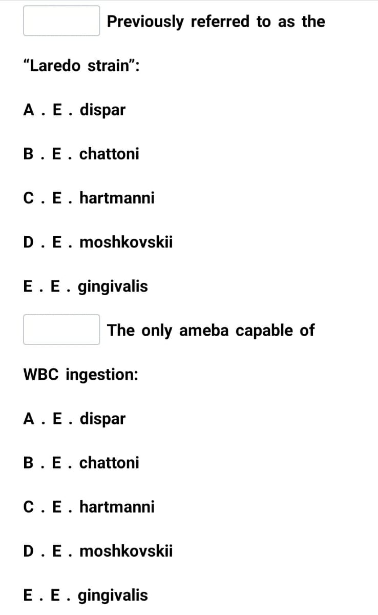 Previously referred to as the
"Laredo strain":
A. E. dispar
B. E. chattoni
C. E. hartmanni
D.E. moshkovskii
E. E. gingivalis
The only ameba capable of
WBC ingestion:
A. E. dispar
B.E. chattoni
C. E. hartmanni
D.E. moshkovskii
E. E. gingivalis
