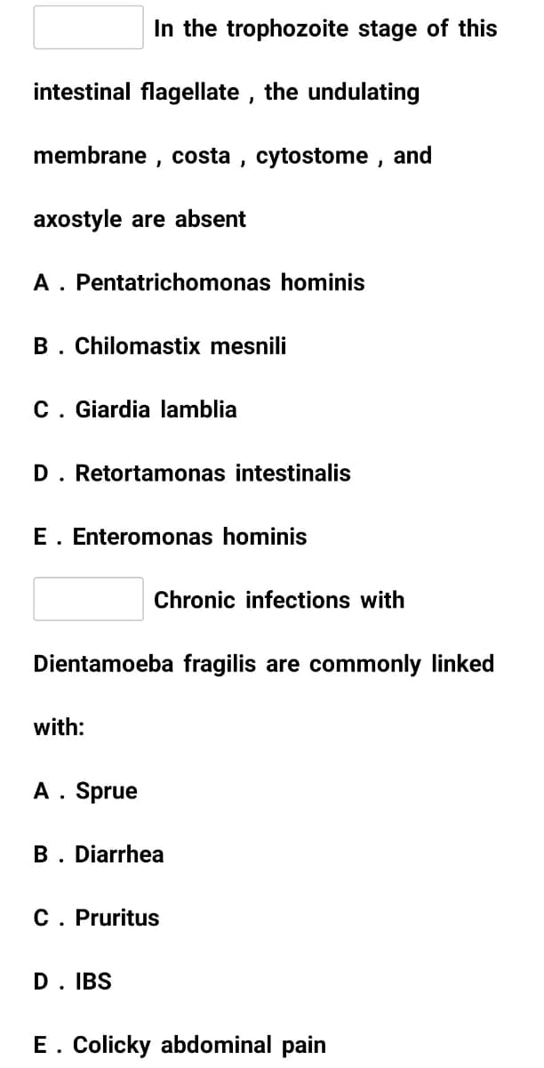 In the trophozoite stage of this
intestinal flagellate , the undulating
membrane , costa , cytostome , and
axostyle are absent
A. Pentatrichomonas hominis
B. Chilomastix mesnili
C. Giardia lamblia
D. Retortamonas intestinalis
E. Enteromonas hominis
Chronic infections with
Dientamoeba fragilis are commonly linked
with:
A. Sprue
B. Diarrhea
C. Pruritus
D. IBS
E. Colicky abdominal pain
