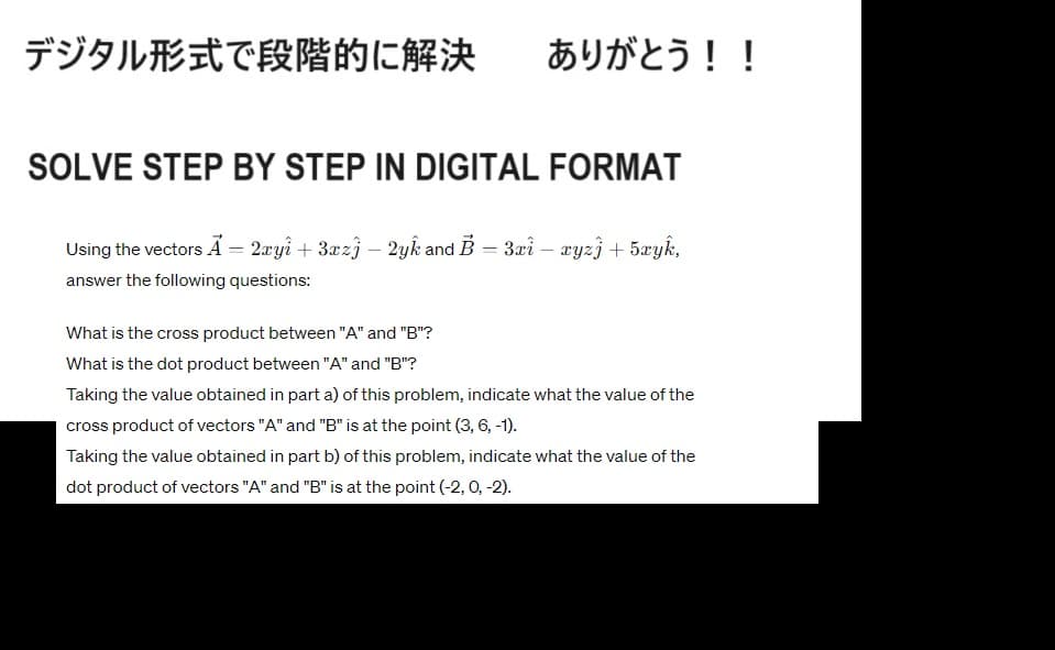 デジタル形式で段階的に解決
ありがとう!!
SOLVE STEP BY STEP IN DIGITAL FORMAT
Using the vectors A = 2xyî + 3xzj - 2yk and B = 3xi - cyzj + 5xyk,
answer the following questions:
What is the cross product between "A" and "B"?
What is the dot product between "A" and "B"?
Taking the value obtained in part a) of this problem, indicate what the value of the
cross product of vectors "A" and "B" is at the point (3, 6, -1).
Taking the value obtained in part b) of this problem, indicate what the value of the
dot product of vectors "A" and "B" is at the point (-2, 0, -2).