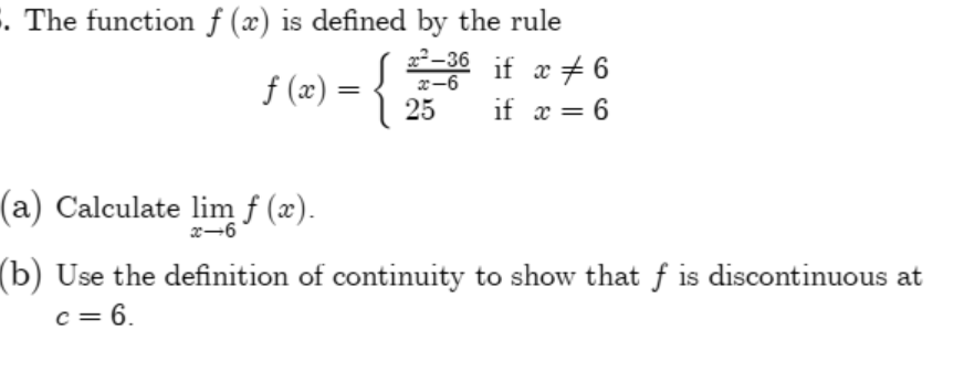 . The function f (x) is defined by the rule
2-36 if x + 6
f (x)
x-6
25
if x = 6
(a) Calculate lim f (x).
x-6
(b) Use the definition of continuity to show that f is discontinuous at
c = 6.
