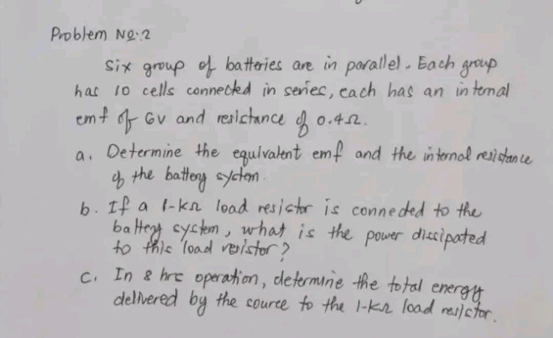 Problem No.2
group
Six group of batteries are in parallel. Each
has 10 cells connected in series, each has an internal
emf of GV and resistance fo 0.412.
a. Determine the equivalent emf and the internal resistance
of the battery system..
b. If a 1-kn load resistor is connected to the
battery system, what is the power dissipated
to this load venistor?
c. In & hre operation, determine the total energy
delivered
source to the 1-ks load resistor.
the
by
