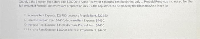 On July 1 the Blossom Shoe Store paid $26700 to Acme Realty for 6 months' rent beginning July 1. Prepaid Rent was increased for the
full amount. If financial statements are prepared on July 31, the adjustment to be made by the Blossom Shoe Store is:
O increase Rent Expense, $26700, decrease Prepaid Rent, $22250.
O increase Prepaid Rent, $4450; decrease Rent Expense, $4450.
O increase Rent Expense, $4450; decrease Prepaid Rent, $4450.
O increase Rent Expense, $26700; decrease Prepaid Rent, $4450.