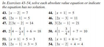 In Exercises 43–54, solve each absolute value equation or indicate
the equation has no solution.
43. |x – 2| = 7
45. |2x – 1| = 5
47. 2|3x – 2| = 14
44. |x + 1| = 5
46. |2r – 3| = 11
48. 3|2x – 1| = 21
%3D
%3D
5
24 - + 6 = 18
50. 4 1
x + 7 = 10
51. |x + 1| + 5 = 3
53. |2x – 1| + 3 = 3
52. |x + 1| + 6 = 2
54. |3x – 2| + 4 = 4
