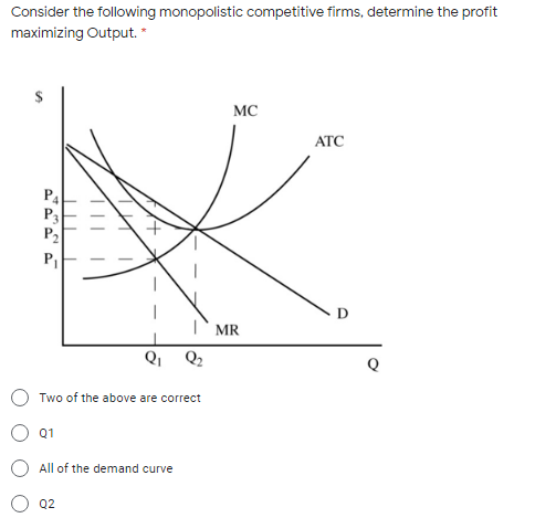 Consider the following monopolistic competitive firms, determine the profit
maximizing Output. *
MC
АТС
P4
P3
P2
D
MR
Qi
Q2
Two of the above are correct
Q1
O All of the demand curve
Q2
