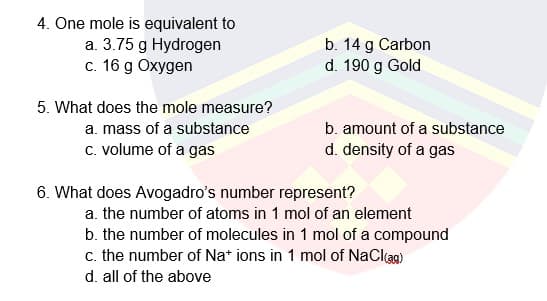 4. One mole is equivalent to
a. 3.75 g Hydrogen
c. 16 g Oxygen
b. 14 g Carbon
d. 190 g Gold
5. What does the mole measure?
a. mass of a substance
b. amount of a substance
c. volume of a gas
d. density of a gas
6. What does Avogadro's number represent?
a. the number of atoms in 1 mol of an element
b. the number of molecules in 1 mol of a compound
c. the number of Na* ions in 1 mol of NaClag)
d. all of the above
