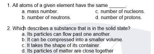1. All atoms of a given element have the same
c. number of nucleons.
d. number of protons.
a. mass number.
b. number of neutrons.
2. Which describes a substance that is in the solid state?
a. Its particles can flow past one another.
b. It can be compressed into a smaller volume.
c. It takes the shape of its container.
d. Its particles of matter are close together
