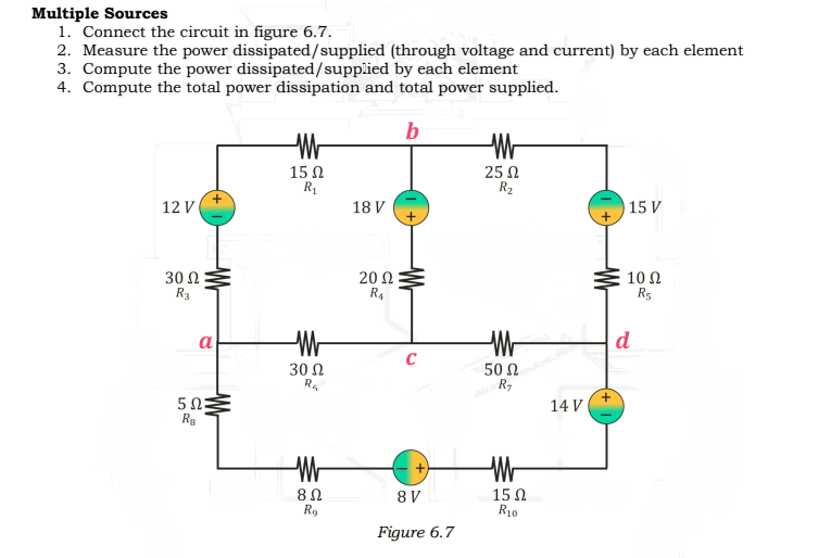 Multiple Sources
1. Connect the circuit in figure 6.7.
2. Measure the power dissipated/supplied (through voltage and current) by each element
3. Compute the power dissipated/supplied by each element
4. Compute the total power dissipation and total power supplied.
b
15Ω
R1
25 N
R2
12 V
18 V
15 V
30 Ω
R3
20 Ω
R4
10 Ω
R5
a
d
30 Ω
50 Ω
+
14 V
Rg
15 Ω
R10
8 V
R9
Figure 6.7

