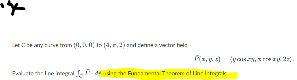 ye
Let C be any curve from (0, 0, 0) to (4, π, 2) and define a vector field
Evaluate the line integral SF. dr using the Fundamental Theorem of Line Integrals.
F(x, y, z) = (y cos xy, x cos xy, 2z).