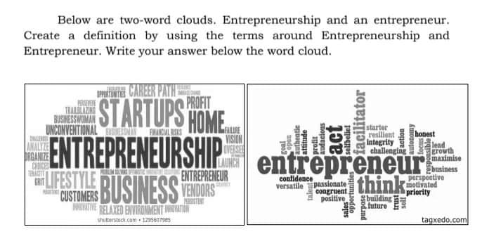 Below are two-word clouds. Entrepreneurship and an entrepreneur.
Create a definition by using the terms around Entrepreneurship and
Entrepreneur. Write your answer below the word cloud.
TE CAREER PATH
PROFIT
THAILL
BUSINESSWUMAN
UNCONVENTIONAL N
STARTUPS HOME
starter
resilient
intogrity
challenging
FINANCIAL NISES
honest
ENTREPRENEURSHIP
RUSINESS TERS
VISION
OVERSER
LAUNCH
ENTREPRENEUR
lead
growth
maximise
RGANIZE
CHDICE
TERAGIT
LIFESTYLE
CUSTOMERS
entrepreneur
think
confidence
versatile
passionate
congruent
positive
perspoetive
motivated
priority
building
future
INNOVATIVE RELAXED ENVIRONMENT INOVATION
tagxedo.com
shutterstock.com 1295607985
undo
authentie
attitude
talent2
audacious
act
selfbelie!
iacilitator
action
jas
