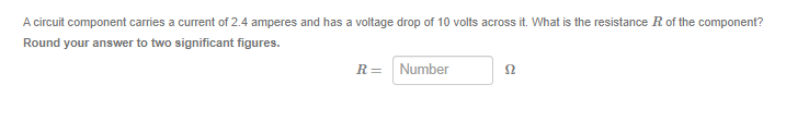 A circuit component carries a current of 2.4 amperes and has a voltage drop of 10 volts across it. What is the resistance R of the component?
Round your answer to two significant figures.
R = Number
S2