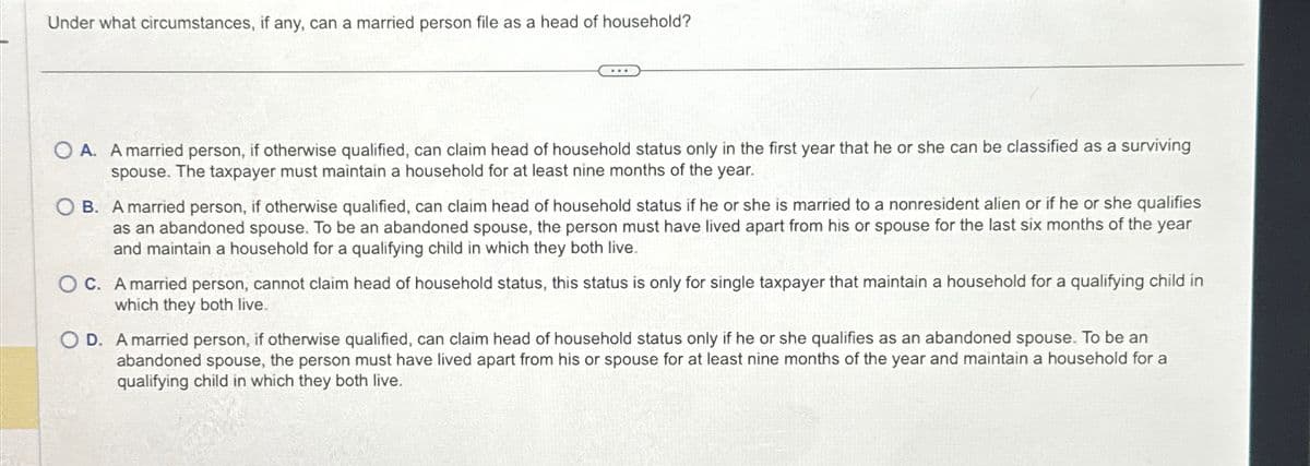 Under what circumstances, if any, can a married person file as a head of household?
A. A married person, if otherwise qualified, can claim head of household status only in the first year that he or she can be classified as a surviving
spouse. The taxpayer must maintain a household for at least nine months of the year.
OB. A married person, if otherwise qualified, can claim head of household status if he or she is married to a nonresident alien or if he or she qualifies
as an abandoned spouse. To be an abandoned spouse, the person must have lived apart from his or spouse for the last six months of the year
and maintain a household for a qualifying child in which they both live.
OC. A married person, cannot claim head of household status, this status is only for single taxpayer that maintain a household for a qualifying child in
which they both live.
O D. A married person, if otherwise qualified, can claim head of household status only if he or she qualifies as an abandoned spouse. To be an
abandoned spouse, the person must have lived apart from his or spouse for at least nine months of the year and maintain a household for a
qualifying child in which they both live.