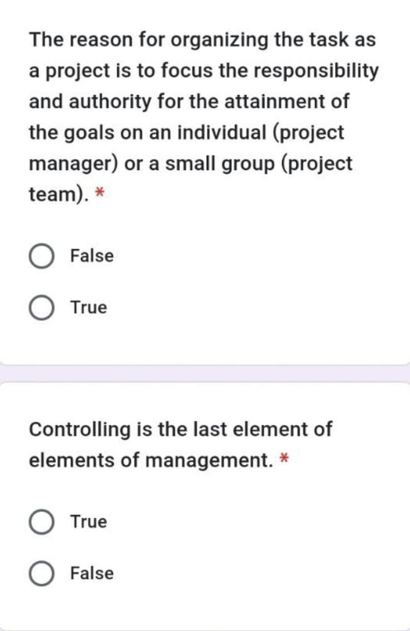 The reason for organizing the task as
a project is to focus the responsibility
and authority for the attainment of
the goals on an individual (project
manager) or a small group (project
team). *
O False
True
Controlling is the last element of
elements of management. *
True
False
