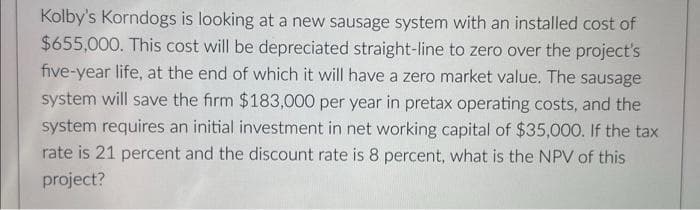 Kolby's Korndogs is looking at a new sausage system with an installed cost of
$655,000. This cost will be depreciated straight-line to zero over the project's
five-year life, at the end of which it will have a zero market value. The sausage
system will save the firm $183,000 per year in pretax operating costs, and the
system requires an initial investment in net working capital of $35,000. If the tax
rate is 21 percent and the discount rate is 8 percent, what is the NPV of this
project?