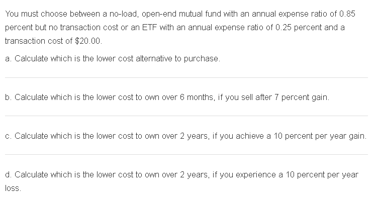You must choose between a no-load, open-end mutual fund with an annual expense ratio of 0.85
percent but no transaction cost or an ETF with an annual expense ratio of 0.25 percent and a
transaction cost of $20.00.
a. Calculate which is the lower cost alternative to purchase.
b. Calculate which is the lower cost to own over 6 months, if you sell after 7 percent gain.
c. Calculate which is the lower cost to own over 2 years, if you achieve a 10 percent per year gain.
d. Calculate which is the lower cost to own over 2 years, if you experience a 10 percent per year
loss.