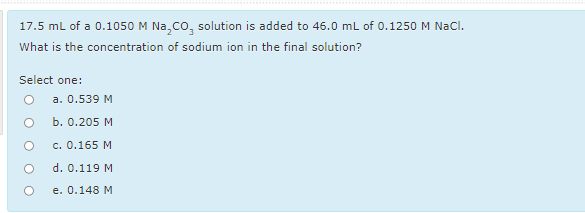 *
17.5 mL of a 0.1050 M Na,co, solution is added to 46.0 mL of 0.1250 M NaCl.
What is the concentration of sodium ion in the final solution?
Select one:
O a. 0.539 M
Б. О.205 М
с. О.165 М
d. 0.119 M
e. 0.148 М
