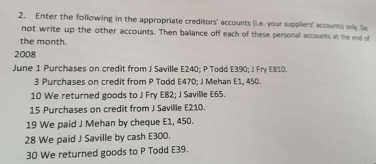 2.
Enter the following in the appropriate creditors' accounts (i.e. your suppliers' accounts) only. Do
not write up the other accounts. Then balance off each of these personal accounts at the end of
the month.
2008
June 1 Purchases on credit from J Saville E240; P Todd E390; J Fry E810.
3 Purchases on credit from P Todd E470; J Mehan E1, 450.
10 We returned goods to J Fry E82; J Saville E65.
15 Purchases on credit from J Saville E210.
19 We paid J Mehan by cheque E1, 450.
28 We paid J Saville by cash E300.
30 We returned goods to P Todd E39.
