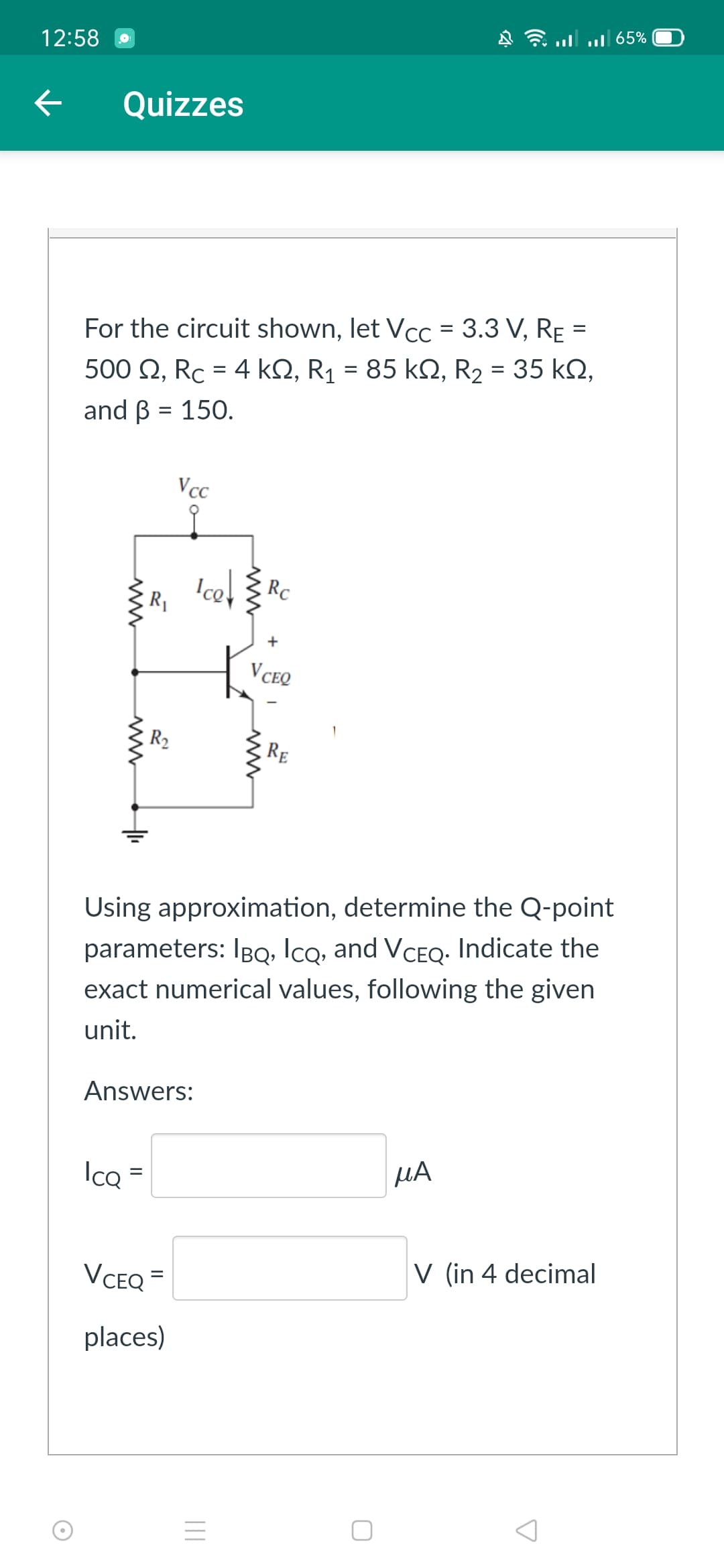 12:58
ul 65%
Quizzes
For the circuit shown, let Vcc = 3.3 V, RẸ =
85 kN, R2 = 35 kN,
500 Q, Rc = 4 kQ, R1 =
and B = 150.
%D
%3D
Vcc
Ice, Rc
R1
V CEQ
R2
RE
Using approximation, determine the Q-point
parameters: IBQ, Icq, and VCEQ- Indicate the
exact numerical values, following the given
unit.
Answers:
Ico =
HA
%D
VCEQ =
V (in 4 decimal
places)
