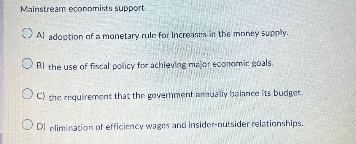 Mainstream economists support
A) adoption of a monetary rule for increases in the money supply.
B) the use of fiscal policy for achieving major economic goals.
OC) the requirement that the government annually balance its budget.
OD) elimination of efficiency wages and insider-outsider relationships.