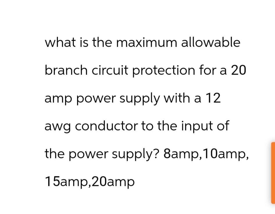 what is the maximum allowable
branch circuit protection for a 20
amp power supply with a 12
awg conductor to the input of
the power supply? 8amp, 10amp,
15amp,20amp
