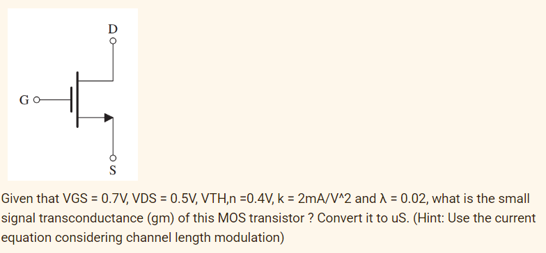 D
Go
S
Given that VGS = 0.7V, VDS = 0.5V, VTH,n =0.4V, k = 2mA/V^2 and A = 0.02, what is the small
signal transconductance (gm) of this MOS transistor ? Convert it to uS. (Hint: Use the current
equation considering channel length modulation)

