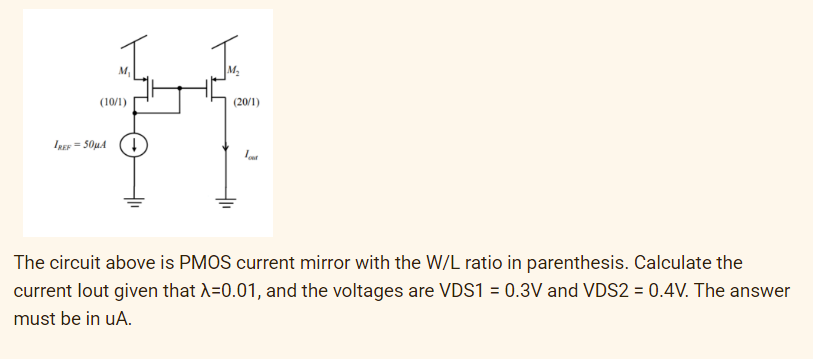 (10/1)
(20/1)
IREF = 50µA
The circuit above is PMOS current mirror with the W/L ratio in parenthesis. Calculate the
current lout given that A=0.01, and the voltages are VDS1 = 0.3V and VDS2 = 0.4V. The answer
must be in uA.
