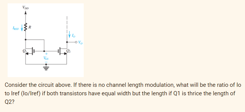 Vpp
o Vo
Consider the circuit above. If there is no channel length modulation, what will be the ratio of lo
to Iref (lo/Iref) if both transistors have equal width but the length if Q1 is thrice the length of
Q2?
