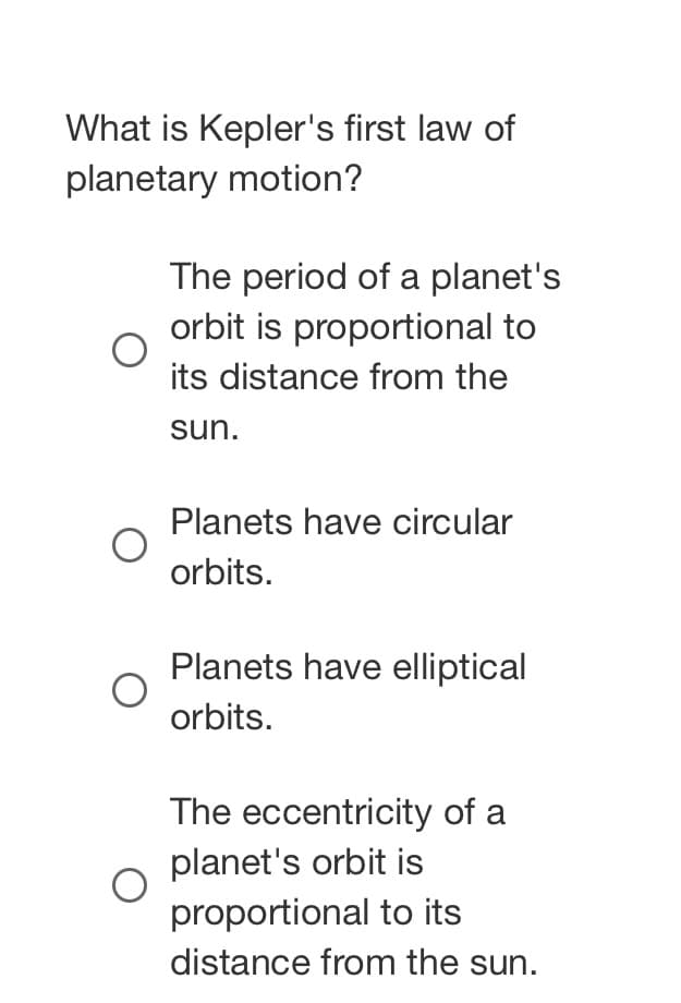 What is Kepler's first law of
planetary motion?
The period of a planet's
orbit is proportional to
its distance from the
sun.
Planets have circular
orbits.
Planets have elliptical
orbits.
The eccentricity of a
planet's orbit is
proportional to its
distance from the sun.
