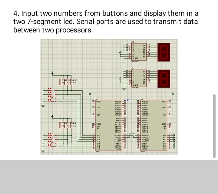 4. Input two numbers from buttons and display them in a
two 7-segment led. Serial ports are used to transmit data
between two processors.
US
4
4
1775913
(4.7k
8181818
4
..
..
..
..
(TUU
MATORS
4
E
U₁
T
XAL
RST
PSEN
81.0
B
4
PODIADO
LOVIL DE
POZAD
COVIE OF
904404
POSIADS
POSIAD
POTAT
PEDAS
P214
DIVERS
P22A11
24412
PA1
2014
PAIS
exacta
exavta
Mutta
LAVEZE
PLATO
#STI
189
PATRO
1111
BENE
Hi
T
1111
2882
Hi
+
21
TIL SY
LE 27.
LT
LESTE
740411
U4
LEISTE
LUDOWN
144
24
H
201
21
74
25
DO
3888888
U2
POIADO
Inamaade
LOVIS DE
EDVIEDE
POZAD
POAACH
POSIADS
POSIADE
POLTIACT
PEDIA
PELAR
PAC
PA
PA
P23A13
P2A14
PATAIS
#31930
31
39
14
35
15 F2.8
duvitta
LAVIE CA
#24TO
TISTE
Cauta
LESOS
XTALY
JA
RST
PEEN
BLO
01.2
mu
BIA
21A
PLA
BLT
15
ajajaj
4