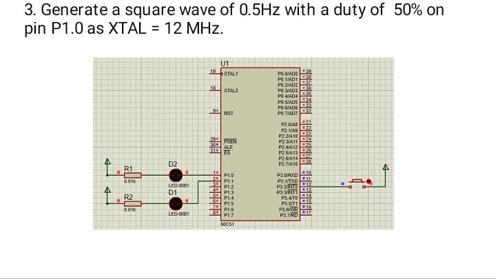 3. Generate a square wave of 0.5Hz with a duty of 50% on
pin P1.0 as XTAL = 12 MHz.
U1
12DXINT
PODADO
P0.1/AD1
PO 2/AD2
18
XTAL2
PO.3/AD3
P0.4/AD4
34
PO.S/ADS
PO.6/AD6
9
32
RST
PO.7/AD7
P2.0IAS 21
P2.1/49
P22/A10
PSEN
ALE
P2 3/A11
P2.4/A12
P2.5/A13
P2.6/A14
25
26
EA
20
P2.7/A15
10
P1.0
2 P1.1
P12
P1.3
P3.ORXD
P3 1/TXD11
P32TS 12
P3.3ANT113
P1.4
P1.5
P34/7014
P15/T1
P3.6WR
15
16
17
P1.6
P1.7
P3.7/RD
50651
4
4
I
R1
0.01
R2
0.01k
D2
LED-BIBY
D1
■
LED-BIBY
30
31
-2.1