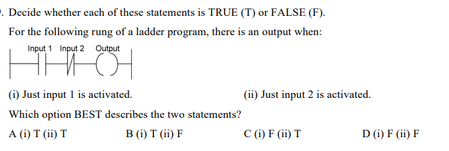 . Decide whether each of these statements is TRUE (T) or FALSE (F).
For the following rung of a ladder program, there is an output when:
Input 1 Input 2
Output
어
(i) Just input 1 is activated.
Which option BEST describes the two statements?
A (i) T (ii) T
B (i) T (ii) F
(ii) Just input 2 is activated.
C (i) F (ii) T
D (i) F (ii) F