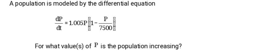 A population is modeled by the differential equation
dP
= 1.005P1
dt
P
7500
For what value(s) of P is the population increasing?
