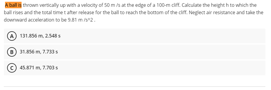 A ball is thrown vertically up with a velocity of 50 m /s at the edge of a 100-m cliff. Calculate the height h to which the
ball rises and the total time t after release for the ball to reach the bottom of the cliff. Neglect air resistance and take the
downward acceleration to be 9.81 m /Is^2.
A 131.856 m, 2.548 s
B 31.856 m, 7.733 s
c) 45.871 m, 7.703 s
