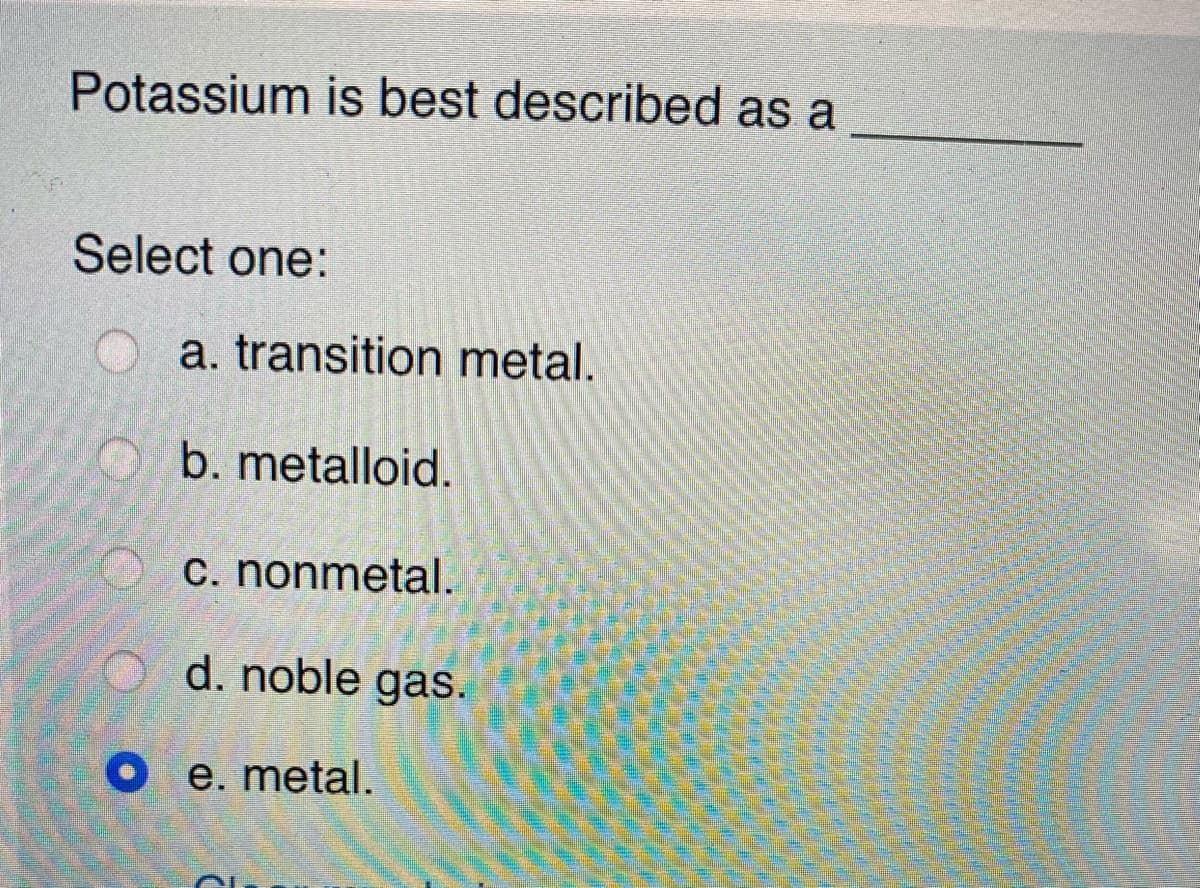 Potassium is best described as a
Select one:
a. transition metal.
b. metalloid.
c. nonmetal.
d. noble gas.
O e. metal.
