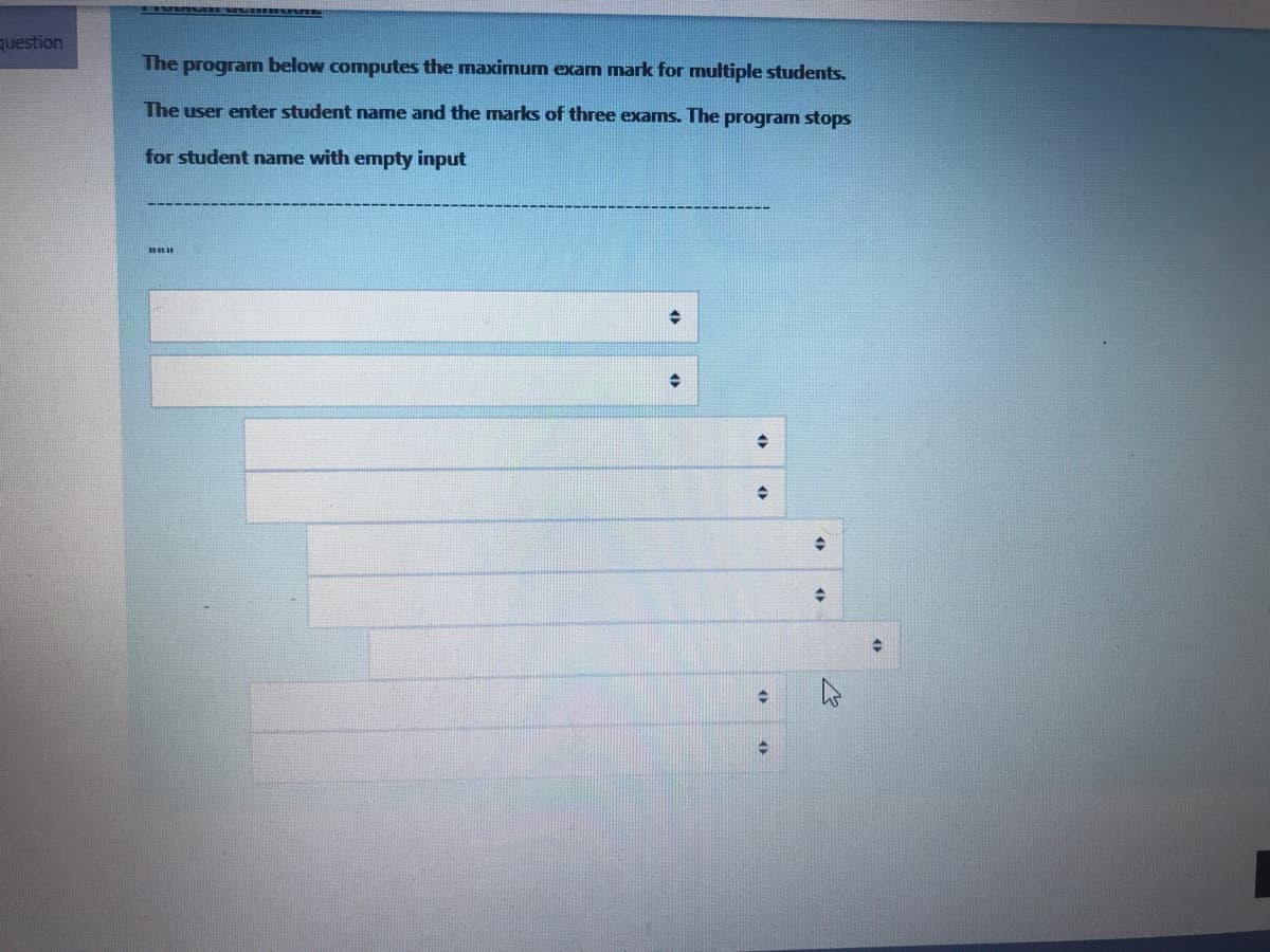 question
The programn below computes the maximum exam mark for multiple students.
The user enter student name and the marks of three exams. The program stops
for student name with empty input
