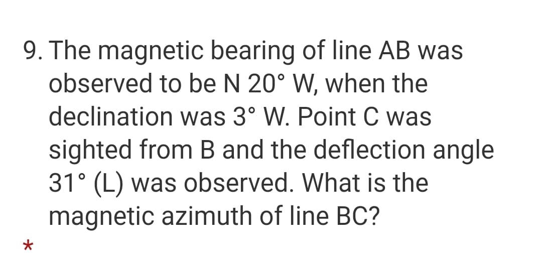 9. The magnetic bearing of line AB was
observed to be N 20° W, when the
declination was 3° W. Point C was
sighted from B and the deflection angle
31° (L) was observed. What is the
magnetic azimuth of line BC?
