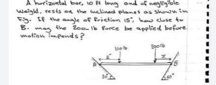 A horizontal bar, 1o t long and of negligible
weight, rests on the inclined planes as Shown in
Fg. If the angle of friction is, how close to
B. may
motion impends?
e ০e-৮ orce be apped before
20otb
loo b
30
