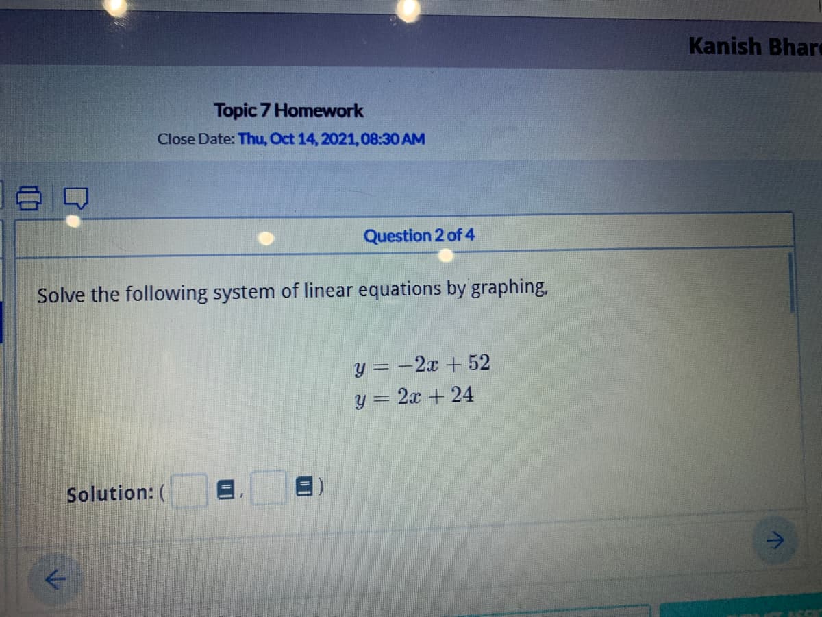 Kanish Bhar
Topic 7 Homework
Close Date: Thu, Oct 14, 2021,08:30 AM
Question 2 of 4
Solve the following system of linear equations by graphing,
y = -2x + 52
y = 2x + 24
Solution: (
->
